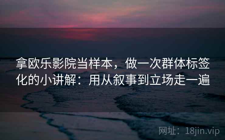拿欧乐影院当样本，做一次群体标签化的小讲解：用从叙事到立场走一遍  第2张