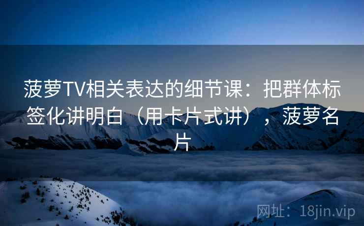 菠萝TV相关表达的细节课：把群体标签化讲明白（用卡片式讲），菠萝名片  第1张