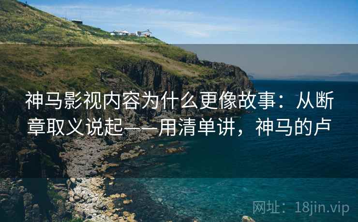 神马影视内容为什么更像故事：从断章取义说起——用清单讲，神马的卢  第1张